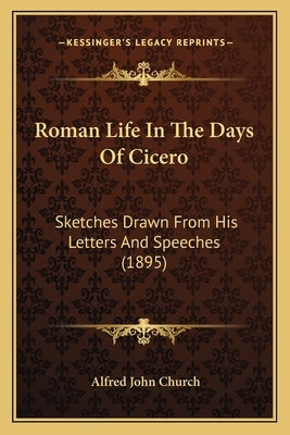 Roman Life In The Days Of Cicero: Sketches Drawn From His Letters And Speeches (1895) by Church, Alfred John