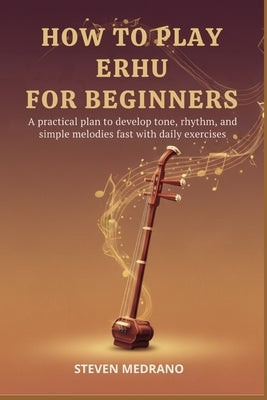 How to Play Erhu for Beginners: A practical plan to develop tone, rhythm, and simple melodies fast with daily exercises by Medrano, Steven