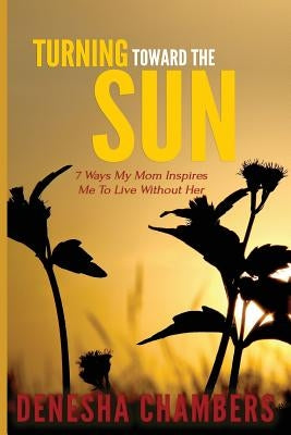 Turning Toward the Sun: 7 Ways My Mom Inspires Me To Live Without Her by Chambers, Denesha