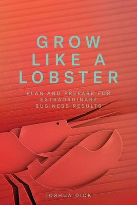 Grow Like a Lobster: Plan and Prepare for Extraordinary Business Results by Dick, Joshua