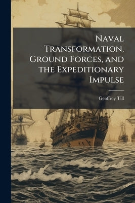 Naval Transformation, Ground Forces, and the Expeditionary Impulse by Till, Geoffrey