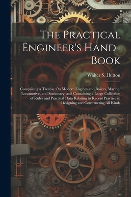 The Practical Engineer's Hand-Book: Comprising a Treatise On Modern Engines and Boilers, Marine, Locomotive, and Stationary, and Containing a Large Co by Hutton, Walter S.