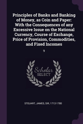 Principles of Banks and Banking of Money, as Coin and Paper: With the Consequences of any Excessive Issue on the National Currency, Course of Exchange by Steuart, James