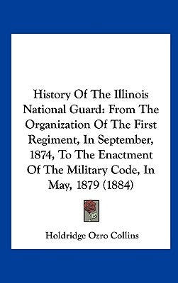 History of the Illinois National Guard: From the Organization of the First Regiment, in September, 1874, to the Enactment of the Military Code, in May by Collins, Holdridge Ozro
