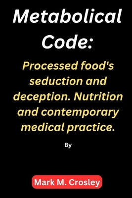 Metabolical code: Processed food's seduction and deception. Nutrition and contemporary medical practice. by Crosley, Mark M.