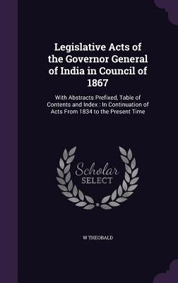 Legislative Acts of the Governor General of India in Council of 1867: With Abstracts Prefixed, Table of Contents and Index: In Continuation of Acts Fr by Theobald, W.