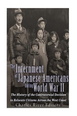 The Internment of Japanese Americans during World War II: The History of the Controversial Decision to Relocate Citizens Across the West Coast by Charles River