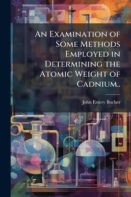 An Examination of Some Methods Employed in Determining the Atomic Weight of Cadnium.. by Bucher, John Emery