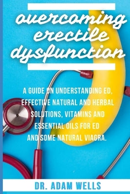 Overcoming Erectile Dsyfunction: A Guide On Understanding ED, Effective Natural and Herbal Solutions, Vitamins and Essential Oils for ED and Some Natu by Wells, Adam
