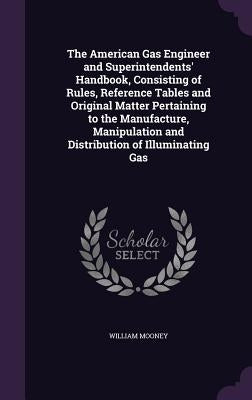 The American Gas Engineer and Superintendents' Handbook, Consisting of Rules, Reference Tables and Original Matter Pertaining to the Manufacture, Mani by Mooney, William