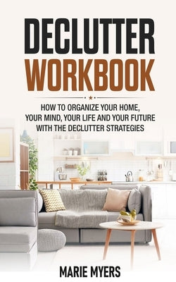 Declutter Workbook: How to organize your home, your mind, your life and your future with the Declutter strategies by Myers, Marie