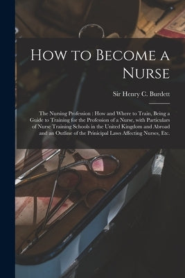 How to Become a Nurse: the Nursing Profession: How and Where to Train, Being a Guide to Training for the Profession of a Nurse, With Particul by Burdett, Henry C.