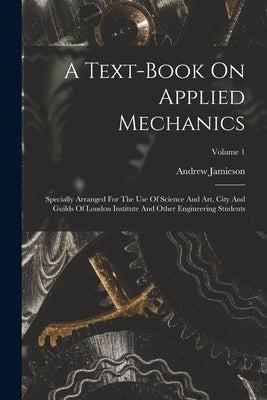 A Text-book On Applied Mechanics: Specially Arranged For The Use Of Science And Art, City And Guilds Of London Institute And Other Engineering Student by Jamieson, Andrew