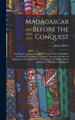 Madagascar Before the Conquest: The Island, the Country, and the People, With Chapters On Travel and Topography, Folk-Lore, Strange Customs and Supers by Sibree, James