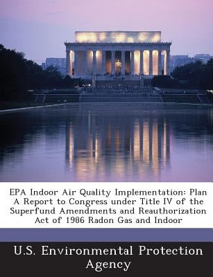 EPA Indoor Air Quality Implementation: Plan a Report to Congress Under Title IV of the Superfund Amendments and Reauthorization Act of 1986 Radon Gas by U S Environmental Protection Agency