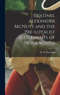 Colonel Alexander McNutt and the Pre-Loyalist Settlements of Nova Scotia by Raymond, W. O. (William Odber) 1853-