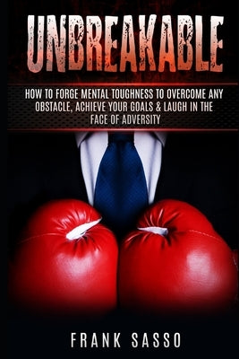 Unbreakable: How To Forge Mental Toughness To Overcome Any Obstacle, Achieve Your Goals & laugh In The Face Of Adversity by Sasso, Frank