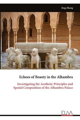 Echoes of Beauty in the Alhambra: Investigating the Aesthetic Principles and Spatial Composition of the Alhambra Palace by Zhang, Jing