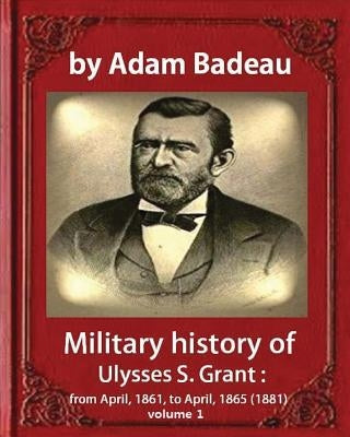 Military history of Ulysses S. Grant, by Adam Badeau volume 1: Military history of Ulysses S. Grant: from April, 1861, to April, 1865 (1881) by Badeau, Adam