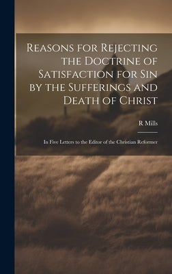Reasons for Rejecting the Doctrine of Satisfaction for Sin by the Sufferings and Death of Christ: In Five Letters to the Editor of the Christian Refor by Mills, R.