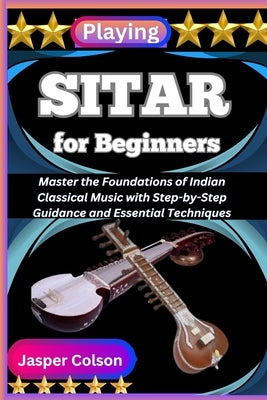 Playing Sitar for Beginners: Master the Foundations of Indian Classical Music with Step-by-Step Guidance and Essential Techniques by Colson, Jasper