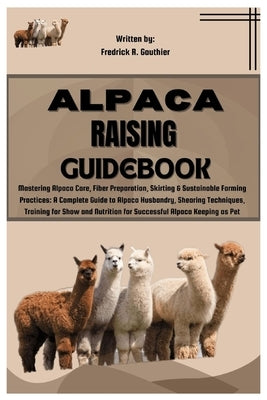 Alpaca Raising Guidebook: Mastering Alpaca Care, Fiber Preparation, Skirting & Sustainable Farming Practices: Alpaca Husbandry, Shearing Techniq by R. Gauthier, Frederick