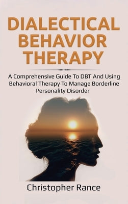 Dialectical Behavior Therapy: A Comprehensive Guide to DBT and Using Behavioral Therapy to Manage Borderline Personality Disorder by Rance, Christopher
