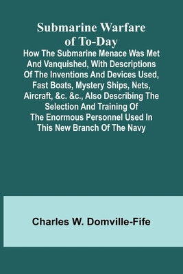 Submarine Warfare of To-day;How the Submarine Menace Was Met and Vanquished, with Descriptions of the Inventions and Devices Used, Fast Boats, Mystery by Charles W Domville-Fife