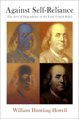 Against Self-Reliance: The Arts of Dependence in the Early United States by Howell, William Huntting