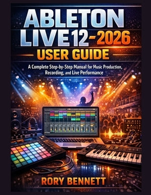 ABLETON LIVE 12 - 2026 User Guide: A Complete Step-by-Step Manual for Music Production, Recording, and Live Performance by Bennett, Rory