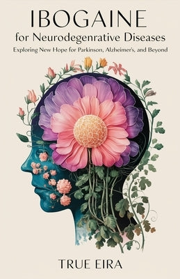 Ibogaine for Neurodegenerative Diseases: Exploring New Hope for Parkinson's, Alzheimer's, and Beyond by Eira, True