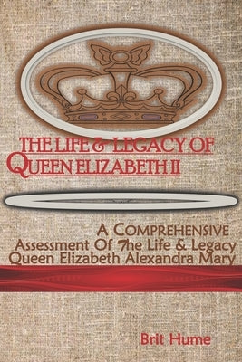 The Life and Legacy of Queen Elizabeth II: A Comprehensive Assessment of the Life of Queen Elizabeth Alexandra Mary by Hume, Brit