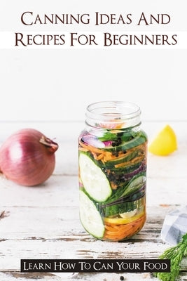 Canning Ideas And Recipes For Beginners: Learn How To Can Your Food: Healthy Canning Recipes by Acron, Yong