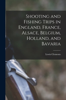 Shooting and Fishing Trips in England, France, Alsace, Belgium, Holland, and Bavaria by Clements, Lewis