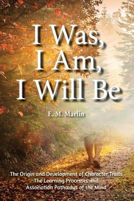 I Was, I Am, I Will Be: The Origin and Development of Character Traits The Learning Processes and Association Pathways of the Mind by Marlin, E. M.