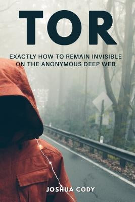 Tor: Exactly How to Remain Invisible on the Anonymous Deep Web by Cody, Joshua