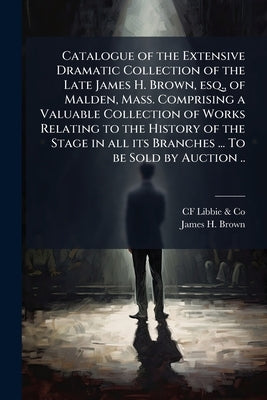 Catalogue of the Extensive Dramatic Collection of the Late James H. Brown, esq., of Malden, Mass. Comprising a Valuable Collection of Works Relating t by Libbie &. Co, Cf