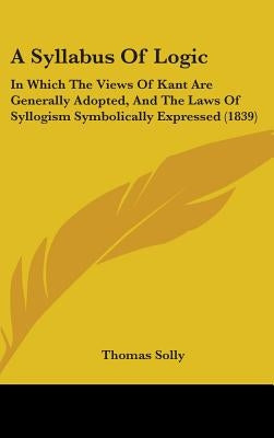 A Syllabus Of Logic: In Which The Views Of Kant Are Generally Adopted, And The Laws Of Syllogism Symbolically Expressed (1839) by Solly, Thomas