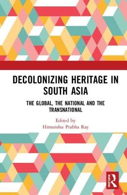 Decolonising Heritage in South Asia: The Global, the National and the Transnational by Ray, Himanshu Prabha