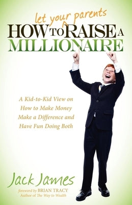 How to Let Your Parents Raise a Millionaire: A Kid-To-Kid View on How to Make Money, Make a Difference and Have Fun Doing Both! by James, Jack