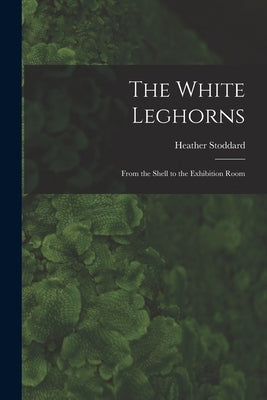 The White Leghorns: From the Shell to the Exhibition Room by Stoddard, Heather