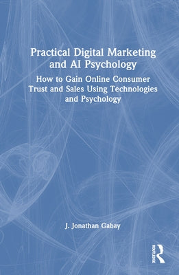 Practical Digital Marketing and AI Psychology: How to Gain Online Consumer Trust and Sales Using Technologies and Psychology by Gabay, J. Jonathan