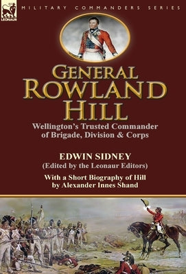 General Rowland Hill: Wellington's Trusted Commander of Brigade, Division & Corps by Edwin Sidney edited by the Leonaur Editors With a Short by Sidney, Edwin