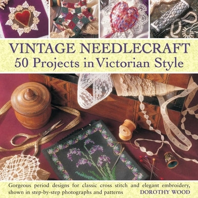 Vintage Needlecraft: 50 Projects in Victorian Style: Gorgeous Period Designs for Classic Cross Stitch and Elegant Embroidery, Shown in Step-By-Step Ph by Wood, Dorothy