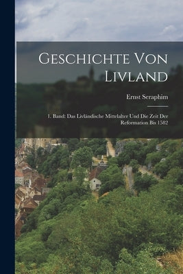 Geschichte von Livland: 1. Band: Das Livländische Mittelalter und die Zeit der Reformation Bis 1582 by Seraphim, Ernst