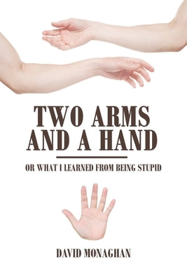 Two Arms and a Hand: Or What I Learned from Being Stupid by Monaghan, David