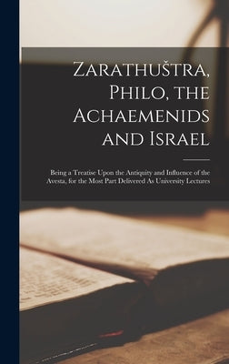Zarathustra, Philo, the Achaemenids and Israel: Being a Treatise Upon the Antiquity and Influence of the Avesta, for the Most Part Delivered As Univer by Anonymous