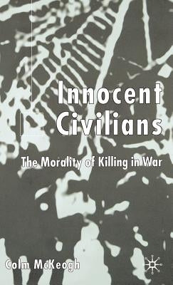 Innocent Civilians: The Morality of Killing in War by McKeogh, C.