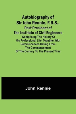 Autobiography of Sir John Rennie, F.R.S., Past President of the Institute of Civil Engineers; Comprising the history of his professional life, togethe by Rennie, John