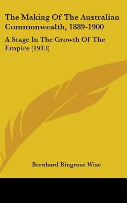 The Making Of The Australian Commonwealth, 1889-1900: A Stage In The Growth Of The Empire (1913) by Wise, Bernhard Ringrose
